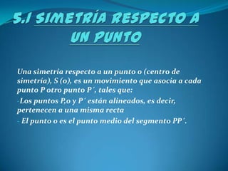5.1 Simetría respecto a un punto Una simetría respecto a un punto 0 (centro de simetría), S (0), es un movimiento que asocia a cada punto P otro punto P´, tales que: Los puntos P,0 y P´ están alineados, es decir, pertenecen a una misma recta 