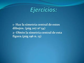 Ejercicios:1- Haz la simetría central de estos dibujos. (pág 207 nº 54)2- Obtén la simetría central de esta figura.(pág 196 n. 13)