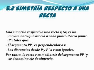 5.2 Simetría respecto a una rectaUna simetría respecto a una recta r, Sr, es un movimiento que asocia a cada punto P otro punto P´, tales que:- El segmento PP´ es perpendicular a r. - Las distancias desde P y P´ a r son iguales.Por tanto, la recta r es mediatriz del segmento PP´ y se denomina eje de simetría.