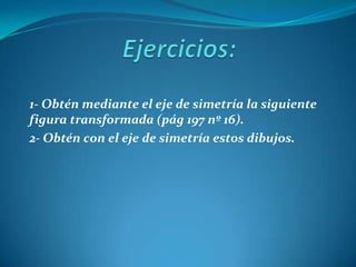 Ejercicios:1- Obtén mediante el eje de simetría la siguiente figura transformada (pág 197 nº 16).2- Obtén con el eje de simetría estos dibujos.