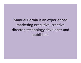 Manuel	
  Bornia	
  is	
  an	
  experienced	
  
marke3ng	
  execu3ve,	
  crea3ve	
  
director,	
  technology	
  developer	
  and	
  
publisher.	
  
 