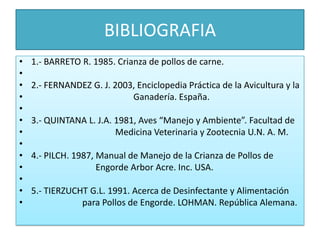 BIBLIOGRAFIA1.- BARRETO R. 1985. Crianza de pollos de carne. 2.- FERNANDEZ G. J. 2003, Enciclopedia Práctica de la Avicultura y la                                             Ganadería. España. 3.- QUINTANA L. J.A. 1981, Aves “Manejo y Ambiente”. Facultad de 			Medicina Veterinaria y Zootecnia U.N. A. M. 4.- PILCH. 1987, Manual de Manejo de la Crianza de Pollos de                             Engorde Arbor Acre. Inc. USA. 5.- TIERZUCHT G.L. 1991. Acerca de Desinfectante y Alimentación                       para Pollos de Engorde. LOHMAN. República Alemana.