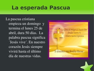La esperada Pascua La pascua cristiana empieza un domingo  y termina el lunes 25 de abril, dura 50 días.  La palabra pascua significa ´Jesús vive´. En nuestro corazón Jesús siempre vivirá hasta el último día de nuestras vidas. 