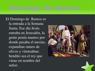 Domingo de Ramos El Domingo de  Ramos es la entrada a la Semana Santa. Ese día Jesús entraba en Jerusalén, la gente ponía mantos por donde pasaba el mesías, expandían ramos de olivos y vitoreaban: bendito sea el rey que viene en nombre del señor. 