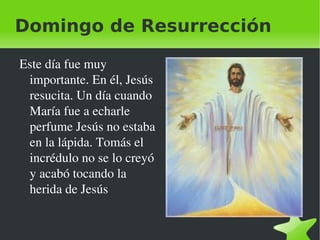Domingo de Resurrección Este día fue muy importante. En él, Jesús resucita. Un día cuando María fue a echarle  perfume Jesús no estaba en la lápida. Tomás el incrédulo no se lo creyó y acabó tocando la herida de Jesús 