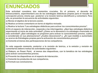 ENUNCIADOS
Esta actividad considera dos momentos cruciales. En el primero, el docente de
telesecundaria, experimentará una de las estrategias didácticas propias para el rescate de
concepción previa; misma que posterior a la revisión teórica identificará y comentará. Para
ello, se presentan la secuencia de actividades siguientes:
a) Revise el objetivo de la tercera sesión.
b) Realice un breve comentario en torno al objetivo revisado.
c) Realice la lectura “Las estrategias didácticas para activar los conocimientos previos”.
d) En el espacio de interacción, responda a las interrogantes: ¿Qué tipo estrategia didáctica
experimentó al inicio de ésta actividad? ¿Cómo se le denomina a la estrategia vivenciada en
esta actividad? ¿Qué estrategias se proponen para activar lo conocimientos previos, cuáles
a considerado en sus planeaciones? ¿Cuáles desconocía? y ¿En qué medida a aumentado
su acervo de Estrategias propias para la activación de conocimientos previos?
e) Comente al menos dos participaciones de los compañeros.

En este segundo momento, posterior a la revisión de teórica, a la emisión y revisión de
comentarios deberá realiza las actividades siguientes:
a) Elabore, en Power Point, al menos dos diapositivas, con la temática de las estrategias
para activar conocimientos previos.
b) Presente las diapositivas en el espacio de interacción.
c) Comente los productos de sus compañeros.
d) Formule sus conclusiones.
 