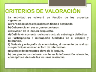 CRITERIOS DE VALORACIÓN
La actividad se valorará en función de los aspectos
siguientes:
a) Participaciones realizadas en tiempo destinado.
b) Coherencia en sus argumentaciones.
c) Revisión de la lectura propuesta.
d) Definición correcta del constructo de estrategia didáctica
e) Participación e interacción fundadas en el respeto y
tolerancia.
f) Sintaxis y ortografía de enunciados, al momento de realizar
sus participaciones en el foro de interacción.
g) Manejo de conceptos clave de la lectura.
h) Los productos deberán contener la información relevante,
conceptos e ideas de las lecturas revisadas.
 