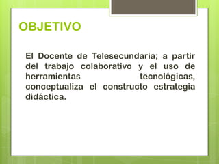 OBJETIVO

El Docente de Telesecundaria; a partir
del trabajo colaborativo y el uso de
herramientas             tecnológicas,
conceptualiza el constructo estrategia
didáctica.
 