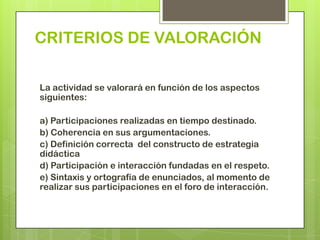 CRITERIOS DE VALORACIÓN

La actividad se valorará en función de los aspectos
siguientes:

a) Participaciones realizadas en tiempo destinado.
b) Coherencia en sus argumentaciones.
c) Definición correcta del constructo de estrategia
didáctica
d) Participación e interacción fundadas en el respeto.
e) Sintaxis y ortografía de enunciados, al momento de
realizar sus participaciones en el foro de interacción.
 