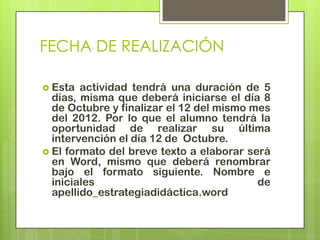 FECHA DE REALIZACIÓN

 Esta  actividad tendrá una duración de 5
  días, misma que deberá iniciarse el día 8
  de Octubre y finalizar el 12 del mismo mes
  del 2012. Por lo que el alumno tendrá la
  oportunidad de realizar su última
  intervención el día 12 de Octubre.
 El formato del breve texto a elaborar será
  en Word, mismo que deberá renombrar
  bajo el formato siguiente. Nombre e
  iniciales                               de
  apellido_estrategiadidáctica.word
 