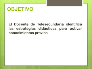 OBJETIVO

El Docente de Telesecundaria identifica
las estrategias didácticas para activar
conocimientos previos.
 