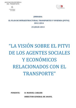 JORNADA:
EL PLAN DE INFRAESTRUCTURAS, TRANSPORTES Y VIVIENDA (PITVI)
2012-2014
25-JULIO-2013
“LA VISIÓN SOBRE EL PITVI
DE LOS AGENTES SOCIALES
Y ECONÓMICOS
RELACIONADOS CON EL
TRANSPORTE”
PONENTE: D. MANUEL CARLIER
DIRECTOR GENERAL DE ANAVE.
 