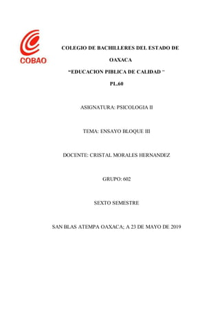 COLEGIO DE BACHILLERES DEL ESTADO DE
OAXACA
“EDUCACION PIBLICA DE CALIDAD “
PL.60
ASIGNATURA: PSICOLOGIA II
TEMA: ENSAYO BLOQUE III
DOCENTE: CRISTAL MORALES HERNANDEZ
GRUPO: 602
SEXTO SEMESTRE
SAN BLAS ATEMPA OAXACA; A 23 DE MAYO DE 2019
 