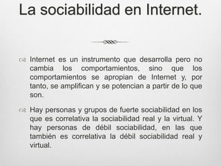 La sociabilidad en Internet.


 Internet es un instrumento que desarrolla pero no
  cambia los comportamientos, sino que los
  comportamientos se apropian de Internet y, por
  tanto, se amplifican y se potencian a partir de lo que
  son.

 Hay personas y grupos de fuerte sociabilidad en los
  que es correlativa la sociabilidad real y la virtual. Y
  hay personas de débil sociabilidad, en las que
  también es correlativa la débil sociabilidad real y
  virtual.
 