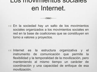 Los movimientos sociales
       en Internet.

 En la sociedad hay un salto de los movimientos
  sociales organizados a los movimientos sociales en
  red en la base de coaliciones que se constituyen en
  torno a valores y proyectos.



 Internet es la estructura organizativa y el
  instrumento de comunicación que permite la
  flexibilidad y la temporalidad de la movilización, pero
  manteniendo al mismo tiempo un carácter de
  coordinación y una capacidad de enfoque de esa
  movilización.
 