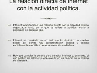 La relación directa de Internet
   con la actividad política.

 Internet también tiene una relación directa con la actividad política
  organizada, tanto en lo que se refiere a partidos, como a
  gobiernos de distintos tipo.



 Internet se convierte en un instrumento dinámico de cambio
  social; allí donde hay burocratización política y política
  estrictamente mediática de representación ciudadana



 Hay que cambiar la política para cambiar Internet y, entonces, el
  uso político de Internet puede revertir en un cambio de la política
  en sí misma.
 