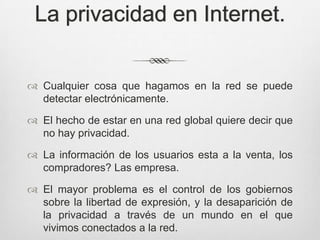 La privacidad en Internet.


 Cualquier cosa que hagamos en la red se puede
  detectar electrónicamente.

 El hecho de estar en una red global quiere decir que
  no hay privacidad.

 La información de los usuarios esta a la venta, los
  compradores? Las empresa.

 El mayor problema es el control de los gobiernos
  sobre la libertad de expresión, y la desaparición de
  la privacidad a través de un mundo en el que
  vivimos conectados a la red.
 