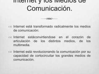 Internet y los Medios de
       Comunicación.

 Internet está transformado radicalmente los medios
  de comunicación:

 Internet estáconvirtiendose en el corazón de
  articulación de los distintos medios, de los
  multimedia.

 Internet está revolucionando la comunicación por su
  capacidad de cortocircuitar los grandes medios de
  comunicación.
 
