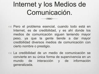 Internet y los Medios de
       Comunicación.
 Pero el problema esencial, cuando todo está en
  Internet, es de credibilidad, y es ahí donde los
  medios de comunicación siguen teniendo mayor
  peso, ya que la gente tiende a dar mayor
  credibilidad diversos medios de comunicación con
  cierto nombre o prestigio.

 La credibilidad de un medio de comunicación se
  convierte en su única forma de supervivencia en un
  mundo     de    interacción  y   de    información
  generalizada.
 
