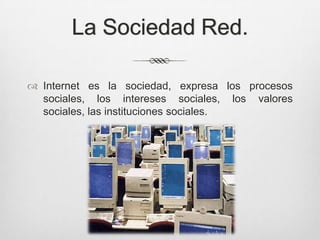 La Sociedad Red.

 Internet es la sociedad, expresa los procesos
  sociales, los intereses sociales, los valores
  sociales, las instituciones sociales.
 