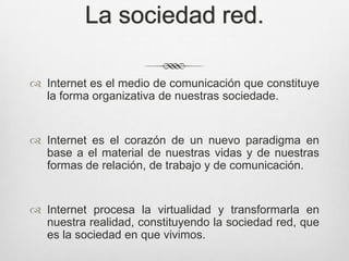 La sociedad red.

 Internet es el medio de comunicación que constituye
  la forma organizativa de nuestras sociedade.


 Internet es el corazón de un nuevo paradigma en
  base a el material de nuestras vidas y de nuestras
  formas de relación, de trabajo y de comunicación.


 Internet procesa la virtualidad y transformarla en
  nuestra realidad, constituyendo la sociedad red, que
  es la sociedad en que vivimos.
 