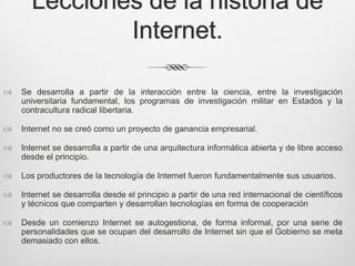 Lecciones de la historia de
              Internet.

   Se desarrolla a partir de la interacción entre la ciencia, entre la investigación
    universitaria fundamental, los programas de investigación militar en Estados y la
    contracultura radical libertaria.

   Internet no se creó como un proyecto de ganancia empresarial.

   Internet se desarrolla a partir de una arquitectura informática abierta y de libre acceso
    desde el principio.

   Los productores de la tecnología de Internet fueron fundamentalmente sus usuarios.

   Internet se desarrolla desde el principio a partir de una red internacional de científicos
    y técnicos que comparten y desarrollan tecnologías en forma de cooperación

   Desde un comienzo Internet se autogestiona, de forma informal, por una serie de
    personalidades que se ocupan del desarrollo de Internet sin que el Gobierno se meta
    demasiado con ellos.
 