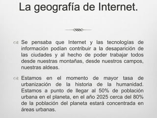 La geografía de Internet.


 Se pensaba que Internet y las tecnologías de
  información podían contribuir a la desaparición de
  las ciudades y al hecho de poder trabajar todos
  desde nuestras montañas, desde nuestros campos,
  nuestras aldeas.

 Estamos en el momento de mayor tasa de
  urbanización de la historia de la humanidad.
  Estamos a punto de llegar al 50% de población
  urbana en el planeta, en el año 2025 cerca del 80%
  de la población del planeta estará concentrada en
  áreas urbanas.
 