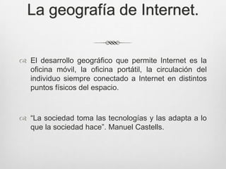 La geografía de Internet.


 El desarrollo geográfico que permite Internet es la
  oficina móvil, la oficina portátil, la circulación del
  individuo siempre conectado a Internet en distintos
  puntos físicos del espacio.



 “La sociedad toma las tecnologías y las adapta a lo
  que la sociedad hace”. Manuel Castells.
 