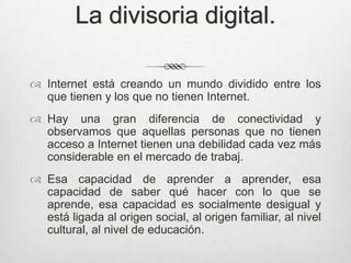 La divisoria digital.

 Internet está creando un mundo dividido entre los
  que tienen y los que no tienen Internet.
 Hay una gran diferencia de conectividad y
  observamos que aquellas personas que no tienen
  acceso a Internet tienen una debilidad cada vez más
  considerable en el mercado de trabaj.
 Esa capacidad de aprender a aprender, esa
  capacidad de saber qué hacer con lo que se
  aprende, esa capacidad es socialmente desigual y
  está ligada al origen social, al origen familiar, al nivel
  cultural, al nivel de educación.
 