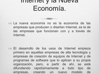 Internet y la Nueva
           Economía.
 La nueva economía no es la economía de las
  empresas que producen o diseñan Internet, es la de
  las empresas que funcionan con y a través de
  Internet.



 El desarrollo de los usos de Internet empieza
  primero en aquellas empresas de alta tecnología y
  empresas de creación de equipos de Internet y de
  programas de software que lo aplican a su propia
  organización, pero, a partir de ahí, se está
  difundiendo rapidísimamente a todo tipo de
  empresas, creando un nuevo modelo de
 