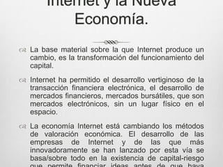 Internet y la Nueva
            Economía.
 La base material sobre la que Internet produce un
  cambio, es la transformación del funcionamiento del
  capital.
 Internet ha permitido el desarrollo vertiginoso de la
  transacción financiera electrónica, el desarrollo de
  mercados financieros, mercados bursátiles, que son
  mercados electrónicos, sin un lugar físico en el
  espacio.
 La economía Internet está cambiando los métodos
  de valoración económica. El desarrollo de las
  empresas de Internet y de las que más
  innovadoramente se han lanzado por esta vía se
  basa/sobre todo en la existencia de capital-riesgo
 