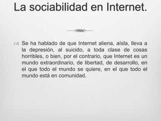 La sociabilidad en Internet.


 Se ha hablado de que Internet aliena, aísla, lleva a
  la depresión, al suicido, a toda clase de cosas
  horribles, o bien, por el contrario, que Internet es un
  mundo extraordinario, de libertad, de desarrollo, en
  el que todo el mundo se quiere, en el que todo el
  mundo está en comunidad.
 