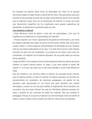 los impactos de internet sobre cómo se desarrollan los niños en la escuela
secundaria según el origen social y cultural de los niños. Hay que pensar que para
enseñar en las escuelas se parte de una base inicial diferente dentro de la escuela
que se potencia mucho más con la introducción de internet. A menos que haya
una intervención específica de los enseñantes para grupos específicos de
estudiantes, la diferencia se acentuará cada vez más.
Los maestros e internet
—Esta diferencia inicial se aplica a todo tipo de aprendizajes. ¿Por qué se
amplificaría esa diferencia en el aprendizaje con internet?
—Porque requiere una mayor capacidad de búsqueda de información y por tanto
de códigos culturales para saber de qué es la información, dónde está, para qué la
puedes utilizar, e incluso algunas especificidades de tecnología que las manejan
más los que tienen ordenadores en la casa. Y en este tema como en todo sistema
educativo la clave son los enseñantes. La escuela es tan buena como sean los
enseñantes y la relación con el sistema educativo. No se puede saltar por encima
de los maestros.
Luego de definir a los maestros como la clave aparecen todas las teorías de que el
maestro no quiere internet porque no sabe, o que teme perder el poder del
experto. Y no es así, las cosas son mucho más sencillas y mucho más difíciles de
tratar.
Que los maestros y los alumnos están en internet, las escuelas tienen internet,
pero el sistema escolar no está en internet. El sistema educativo en términos de
procesamiento de contenidos, de estructura pedagógica, de gestión de las
escuelas, está estructurado en una forma que para introducir ese cambio
tecnológico y social a la vez hay que cambiar la organización de la escuela y los
currículos, hay que sacar internet del aula de informática (además cerrada con
llave) y ponerla en los currículos de todas las materias. Hay que cambiar la
pedagogía. Porque no es que los maestros con internet tengan miedo de perder el
poder, es que no saben cómo enseñar con internet, nadie se los ha explicado.
 