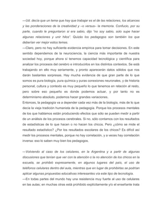 —Ud. decía que un tema que hay que trabajar es el de las relaciones, los alcances
y las ponderaciones de la creatividad y –o versus– la memoria. Confucio, por su
parte, cuando le preguntaron si era sabio, dijo ―no soy sabio, solo supe hacer
algunas relaciones y unir hilos‖. Quizás los pedagogos son también los que
deberían ver mejor estos temas.
—Claro, pero no hay suficiente evidencia empírica para tomar decisiones. En este
sentido dependemos de la neurociencia, la ciencia más importante de nuestra
sociedad hoy, porque ahora sí tenemos capacidad tecnológica y científica para
analizar los procesos del cerebro e introducirlos en los distintos contextos. Se está
trabajando en ello muy seriamente, y pronto aparecerán datos sólidos que nos
darán bastantes sorpresas. Hay mucha evidencia de que gran parte de lo que
somos es pura biología, pura química y puras conexiones neuronales, y de historia
personal, cultura y contexto es muy pequeño lo que tenemos en relación al resto,
pero sobre eso pequeño es donde podemos actuar, y por tanto no es
determinismo absoluto, podemos hacer grandes variaciones.
Entonces, la pedagogía va a depender cada vez más de la biología, más de lo que
decía la vieja tradición humanista de la pedagogía. Porque los procesos mentales
de los que hablamos están produciendo efectos que sólo se pueden medir a partir
de un análisis de los procesos cerebrales. Si no, sólo contamos con los resultados
de estadísticas de lo que hacen o no hacen los chicos. Pero ¿cómo se mide el
resultado estadístico? ¿Por los resultados escolares de los chicos? Es difícil así
medir los procesos mentales, porque no hay correlación, y a veces hay correlación
inversa: eso lo saben muy bien los pedagogos.


—Volviendo al caso de los celulares, en la Argentina y a partir de algunas
discusiones que tenían que ver con la atención o la no atención de los chicos en la
escuela, se prohibió expresamente, en algunos lugares del país, el uso de
teléfonos celulares dentro del aula, mientras que en lugar de prohibirlas se podrían
aplicar algunas propuestas educativas interesantes vía este tipo de tecnología.
—En todas partes del mundo hay una resistencia muy fuerte al uso de celulares
en las aulas; en muchas otras está prohibido explícitamente y/o el enseñante trata
 