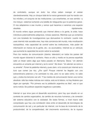 de   controlarlo,   aunque   sin   éxito:   los   niños saben   manejar el celular
clandestinamente. Hay un choque total de la nueva generación que ha nacido con
los móviles y el conjunto de las instituciones. Los enseñantes, en ese sentido –y
me incluyo– estamos luchando una batalla de retaguardia que no podemos ganar.
O nos adaptamos a ese mundo y vemos qué hacemos o seremos una especie
obsoleta                                                                rápidamente.
El mundo entero sigue pensando que internet aliena a la gente, la aísla, hace
individuos potencialmente peligrosos, incluso asesinos. Mientras que ya contamos
con una tonelada de investigaciones que demuestran lo contrario: cuanto más
usas internet más sociable eres, hay más conciencia del mundo, más movilización
sociopolítica, más capacidad de control sobre las instituciones, más poder de
información en manos de la gente, etc.: es acumulativo. Internet es un vehículo
que aumenta la capacidad de acción sobre la sociedad.
Pero los medios de comunicación (diarios, televisión) en todos los países del
mundo siguen diciendo lo contrario. Hace un año y medio en la prensa española
salió un titular sobre algo que había pasado en Alemania. Decía: ―Un alemán
encuentra un amante por internet y se lo come‖. No dicen: ―Un alemán se come a
su amante‖. Ponen la palabrita internet y pues claro: si lo conoció por internet se lo
tuvo que comer (se ríe). ¿Por qué? Porque internet ha llegado con una
extraordinaria potencia y ha cambiado la vida, pero no se sabe cómo, no sabe
qué, y todos los temores van ahí. Y los medios de comunicación tienen una norma
absoluta: sólo las malas noticias son noticia, esto es lo básico, no hay titulares que
digan por ejemplo: ―Por primera vez la población argentina es feliz‖, eso sí que
sería noticia. Se publican aspectos negativos o parciales.


Internet sí que sirve para el desarrollo económico, pero hay que situarlo en un
contexto de cambio organizativo, de cambio de recursos humanos y de conexión
del sistema educativo con la sociedad. De todas formas, a nivel macro está
comprobado que hay una correlación clara entre el desarrollo de tecnologías de
comunicación de red, y en particular de internet, con la tasa de incremento de la
productividad, de la competitividad, del crecimiento económico, de la riqueza
 