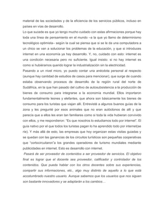 material de las sociedades y de la eficiencia de los servicios públicos, incluso en
países en vías de desarrollo.
Lo que sucede es que yo tengo mucho cuidado con estas afirmaciones porque hay
toda una línea de pensamiento en el mundo –a la que yo llamo de determinismo
tecnológico optimista– según la cual se piensa que si se le da una computadora a
un chico se van a solucionar los problemas de la educación, y que si introduces
internet en una economía ya hay desarrollo. Y, no, cuidado con esto: internet es
una condición necesaria pero no suficiente. Igual insisto: si no hay internet es
como si hubiéramos querido lograr la industrialización sin la electricidad.
Pasando a un nivel micro, yo puedo contar una anécdota personal al respecto
(aunque hay cantidad de estudios de casos para mencionar), que surge de cuando
estaba observando procesos de desarrollo de la región rural del norte de
Sudáfrica, en la que han pasado del cultivo de autosubsistencia a la producción de
bienes de consumo para integrarse a la economía mundial. Ellos importaron
fundamentalmente leones y elefantes, que ahora son básicamente los bienes de
consumo para los turistas que viajan allí. Entrevisté a algunos buenos guías de la
zona y les pregunté por esos animales que no eran autóctonos de allí y que
parecía que a ellos les eran tan familiares como si toda la vida hubieran convivido
con ellos, y me respondieron: ―Es que nosotros lo estudiamos todo por internet‖. El
guía nativo por el que todos los turistas pagan lo ha aprendido todo por internet(se
ríe). Y más allá de esto, las empresas que hoy organizan estas visitas guiadas y
se quedan con las ganancias de los circuitos turísticos son pequeñas cooperativas
que ―cortocircuitaron‖a los grandes operadores de turismo mundiales mediante
publicidades en internet. Esto es desarrollo con internet.
Pasará de ser proveedor de contenidos a ser proveedor de servicios. El objetivo
final es lograr que el docente sea proveedor, calificador y controlador de los
contenidos. Que pueda hablar con los otros docentes sobre sus experiencias,
compartir sus informaciones, etc., algo muy distinto de aquello a lo que está
acostumbrado nuestro usuario. Aunque sabemos que los usuarios que nos siguen
son bastante innovadores y se adaptarán a los cambios…
 