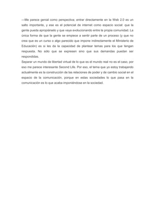 —Me parece genial como perspectiva; entrar directamente en la Web 2.0 es un
salto importante, y ese es el potencial de internet como espacio social: que la
gente pueda apropiárselo y que vaya evolucionando entre la propia comunidad. La
única forma de que la gente se empiece a sentir parte de un proceso (y que no
crea que es un curso o algo parecido que impone indirectamente el Ministerio de
Educación) es si les da la capacidad de plantear temas para los que tengan
respuesta. No sólo que se expresen sino que sus demandas puedan ser
respondidas.
Separar un mundo de libertad virtual de lo que es el mundo real no es el caso, por
eso me parece interesante Second Life. Por eso, el tema que yo estoy trabajando
actualmente es la construcción de las relaciones de poder y de cambio social en el
espacio de la comunicación, porque en estas sociedades lo que pasa en la
comunicación es lo que acaba imponiéndose en la sociedad.
 