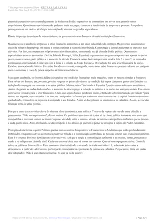 This page was exported from - OUTRAS PALAVRAS
Export date: Mon Aug 8 20:44:52 2011 / -0300 GMT




piramide especulativa era o entrelaçamento de toda essa divida: os passivos se convertiam em ativos para garantir outros
empréstimos. Quando os empréstimos não puderam mais ser pagos, começou a insolvência de empresas e pessoas. As quebras
propagaram-se em cadeia, até chegar no coração do sistema: as grandes seguradoras.

Diante do perigo do colapso de todo o sistema, os governos salvaram bancos e demais instituições financeiras.

Quando secou o credito às empresas, a crise financeira converteu-se em crise industrial e de emprego. Os governos assumiram o
custo de evitar o desemprego em massa e tentar reanimar a economia moribunda. Como pagar a conta? Aumentar os impostos não
dá votos. Por isso, recorreram aos próprios mercados financeiros, aumentando sua já elevada dívida pública. Quanto mais
especulativas eram as economias (Grécia, Irlanda, Portugal, Itália, Espanha) e quanto mais os governos pensavam apenas no curto
prazo, maior eram o gasto público e o aumento da dívida. Como ela estava lastreada por uma modea forte ? o euro ?, os mercados
continuaram emprestando. Contavam com a força e o crédito da União Europeia. O resultado foi uma crise financeira de vários
Estados, ameaçados de falência. Esta crise fiscal converteu-se, em seguida, numa nova crise financeira: porque colocou em perigo o
euro e aumentou o risco de países suspeitos de futura insolvência.

Mas quem quebraria, se fossem à falência os países em condições financeiras mais precárias, eram os bancos alemães e franceses.
Para salvar tais bancos, era, portanto, preciso resgatar os países devedores. A condição foi impor cortes nos gastos dos Estados e a
redução de empregos em empresas e no setor público. Muitos países ? incluindo a Espanha ? perderam sua soberania econômica.
Assim chegaram as ondas de demissões, o aumento do desemprego, a redução de salários e os cortes nos serviços sociais. Coexistem
com lucros recordes para o setor financeiro. Claro que alguns bancos perderam muito, e terão de sofrer intervenção do Estado ? para
serem, em seguida, reprivatizados. Por isso, os ?indignados? afirmam que o sistema não está em crise. O capital financeiro continua
ganhadondo, e transfere os prejuízos à sociedade e aos Estados. Assim se disciplinam os sindicatos e os cidadãos. Assim, a crise das
finanças torna-se crise política.

Por que a outra característica-chave do sistema não é econômica, mas política. Trata-se da ruptura do vinculo entre cidadão e
governantes. ?Não nos representam?, dizem muitos. Os partidos vivem entre si e para si. A classe política tornou-se uma casta que
compartilha o interesse comum de manter o poder dividido entre si mesma, através de um mercado político-midiatico que se renova
a cada quatro anos. Auto-absolvendo-se da corrupção e dos abusos, já que tem o poder de designar a cúpula do Poder Judiciário.

Protegido desta forma, o poder Político, pactua com os outros dois poderes: o Financeiro e o Midiático, que estão profundamente
imbricados. Enquanto a dívida econômica puder ser rolada, e a comunicação controlada, as pessoas tocarão suas vidas passivamente.
Esse é o sistema. Por isso, acreditavam-se invencíveis. Até que a surgiu a comunicação autônoma e as pessoas, juntas, perderam o
medo e se indignaram. Adonde ván? Cada um tem sua ideia, mas há temas em comuns. Que os bancos paguem a crise. Controle
sobre os políticos. Internet livre. Uma economia da criatividade e um modo de vida sustentável. E, sobretudo, reinventar a
democracia, a partir de valores como participação, transparência e prestação de contas aos cidadãos. Porque como dizia um cartaz
dos indignados: ?Não é que estamos em crise. Es que ya no te quiero?.




    Output as PDF file has been powered by [ Universal Post Manager ] plugin from www.ProfProjects.com                 | Page 2/2 |
 