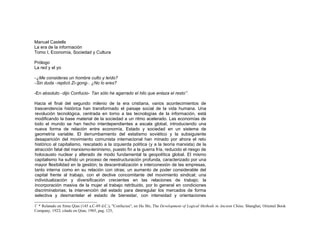 Manuel Castells
La era de la información
Tomo I, Economía, Sociedad y Cultura
Prólogo
La red y el yo
-¿Me consideras un hombre culto y leído?
-Sin duda -replicó Zi-gong-. ¿No lo eres?
-En absoluto -dijo Confucio- Tan sólo he agarrado el hilo que enlaza el resto*1
.
Hacia el final del segundo milenio de la era cristiana, varios acontecimientos de
trascendencia histórica han transformado el paisaje social de la vida humana. Una
revolución tecnológica, centrada en torno a las tecnologías de la información, está
modificando la base material de la sociedad a un ritmo acelerado. Las economías de
todo el mundo se han hecho interdependientes a escala global, introduciendo una
nueva forma de relación entre economía, Estado y sociedad en un sistema de
geometría variable. El derrumbamiento del estatismo soviético y la subsiguiente
desaparición del movimiento comunista internacional han minado por ahora el reto
histórico al capitalismo, rescatado a la izquierda política (y a la teoría marxista) de la
atracción fatal del marxismo-leninismo, puesto fin a la guerra fría, reducido el riesgo de
holocausto nuclear y alterado de modo fundamental la geopolítica global. El mismo
capitalismo ha sufrido un proceso de reestructuración profunda, caracterizado por una
mayor flexibilidad en la gestión; la descentralización e interconexión de las empresas,
tanto interna como en su relación con otras; un aumento de poder considerable del
capital frente al trabajo, con el declive concomitante del movimiento sindical; una
individualización y diversificación crecientes en las relaciones de trabajo; la
incorporación masiva de la mujer al trabajo retribuido, por lo general en condiciones
discriminatorias; la intervención del estado para desregular los mercados de forma
selectiva y desmantelar el estado de bienestar, con intensidad y orientaciones
1* * Relatado en Sima Qian (145 a.C-89 d.C.), "Confucius", en Hu Shi, The Development of Logical Methods in Ancient China, Shanghai, Oriental Book
Company, 1922; citado en Qian, 1985, pag. 125,
 