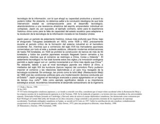 tecnología de la información, con lo que ahogó su capacidad productiva y socavó su
poderío militar. No obstante, no debemos saltar a la conclusión ideológica de que toda
intervención estatal es contraproducente para el desarrollo tecnológico,
abandonándonos a una reverencia ahistórica del espíritu emprendedor individual sin
cortapisas. Japón es, por supuesto, el ejemplo contrario, tanto para la experiencia
histórica china como para la falta de capacidad del estado soviético para adaptarse a
la revolución de la tecnología de la información iniciada en los Estados Unidos.
Japón pasó un periodo de aislamiento histórico, incluso más profundo que China, bajo
el shogunado Tokugawa (establecido en 1603), entre 1636 y 1853, precisamente
durante el periodo crítico de la formación del sistema industrial en el hemisferio
occidental. Así, mientras que a comienzos del siglo XVII los mercaderes japoneses
comerciaban por todo el este y sudeste asiáticos, utilizando modernas embarcaciones
de hasta 700 toneladas, en 1635 se prohibió la construcción de barcos de más de 50
toneladas y todos los puertos japoneses excepto Nagasaki fueron cerrados a los
extranjeros, mientras que el comercio se restringía a China, Corea y Holanda17
. El
aislamiento tecnológico no fue total durante estos dos siglos y la innovación endógena
permitió a Japón seguir con un cambio incremental a un ritmo más rápido que China18
.
No obstante, debido a que el nivel tecnológico japonés era inferior al chino, a
mediados del siglo XIX los kurobune (barcos negros) del comodoro Perry pudieron
imponer el comercio y las relaciones diplomáticas a un país muy rezagado de la
tecnología occidental. Sin embargo, tan pronto como la Ishin Meiji (Restauración Meiji)
de 1868 creó las condiciones políticas para una modernización decisiva conducida por
el Estado19
. Japón progresó en tecnología avanzada a pasos agigantados en un lapso
de tiempo muy corto20
. Sólo como ejemplo significativo debido a su importancia
estratégica actual, recordemos brevemente el desarrollo extraordinario de la ingeniería
17 Chida y Davies, 1990.
18 Ito,1993.
19 18 Varios distinguidos estudiosos japoneses, y yo tiendo a coincidir con ellos, consideran que el mejor relato occidental sobre la Restauración Meiji y
los orígenes sociales de la modernización japonesa es el de Norman, 1940. Se ha traducido al japonés y su lectura está muy extendida en las universidades
niponas. Historiador brillante formado en Cambridge y Harvard, antes de unirse al cuerpo diplomático canadiense, fue denunciado como comunista por
Karl Wittfogel al Comité MeCarthy del Senado en los años cincuenta y luego sometido a una presión constante de los organismos de espionaje
occidentales. Nombrado embajador canadiense en Egipto, se suicidó en El Cairo en 1957. Sobre la contribución de este estudioso verdaderamente
excepcional a la comprensión del Estado japonés, véase Dower, 1975; para una perspectiva diferente, véase Beasley, 1990.
20 Matsumoto y Sinclair, 1994; Kamatani, 1988.
 
