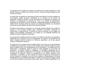 la sociedad se han erigido para reforzar las relaciones de poder existentes en cada
periodo histórico, incluidos los controles, límites y contratos sociales logrados en las
luchas por el poder.
La producción se organiza en relaciones de clase que definen el proceso mediante el
cual algunos sujetos humanos, basándose en su posición en el proceso de
producción, deciden el reparto y el uso del producto en lo referente al consumo y la
inversión. La experiencia se estructura en torno a la relación de género/sexo,
organizada en la historia en torno a la familia y caracterizada hasta el momento por el
dominio de los hombres sobre las mujeres. Las relaciones familiares y la sexualidad
estructuran la personalidad y formulan la interacción simbólica.
El poder se fundamenta en el Estado y su monopolio institucionalizado de la violencia,
aunque lo que Foucault etiqueta como microfísica del poder, encarnada en
instituciones y organizaciones, se difunde por toda la sociedad, de los lugares de
trabajo a los hospitales, encerrando a los sujetos en una apretada estructura de
deberes formales y agresiones informales.
La comunicación simbólica entre los humanos, y la relación entre éstos y la naturaleza,
basándose en la producción (con su complemento, el consumo), la experiencia y el
poder, cristaliza durante la historia en territorios específicos, con lo que genera
culturas e identidades colectivas.
La producción es un proceso social complejo debido a que cada uno de sus elementos
se diferencia internamente. Así pues, la humanidad como productor colectivo incluye
tanto el trabajo como a los organizadores de la producción, y el trabajo está muy
diferenciado y estratificado según el papel de cada trabajador en el proceso de
producción. La materia incluye la naturaleza, la naturaleza modificada por los
humanos, la naturaleza producida por los humanos y la naturaleza humana misma,
forzándonos la evolución histórica a separarnos de la clásica distinción entre
humanidad y naturaleza, ya que milenios de acción humana han incorporado el
entorno natural a la sociedad y nos ha hecho, material y simbólicamente, una parte
inseparable de él. La relación entre trabajo y materia en el proceso de trabajo supone
el uso de los medios de producción para actuar sobre la materia basándose en la
 