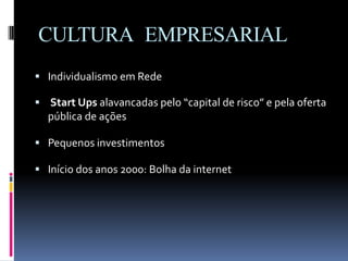 CULTURA EMPRESARIAL
 Individualismo em Rede
 Start Ups alavancadas pelo “capital de risco” e pela oferta
pública de ações
 Pequenos investimentos
 Início dos anos 2000: Bolha da internet
 