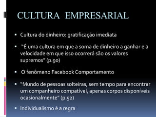 CULTURA EMPRESARIAL
 Cultura do dinheiro: gratificação imediata
 “É uma cultura em que a soma de dinheiro a ganhar e a
velocidade em que isso ocorrerá são os valores
supremos” (p.90)
 O fenômeno Facebook Comportamento
 “Mundo de pessoas solteiras, sem tempo para encontrar
um companheiro compatível, apenas corpos disponíveis
ocasionalmente” (p.52)
 Individualismo é a regra
 