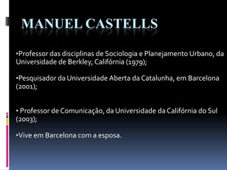 MANUEL CASTELLS
•Professor das disciplinas de Sociologia e Planejamento Urbano, da
Universidade de Berkley, Califórnia (1979);
•Pesquisador da Universidade Aberta da Catalunha, em Barcelona
(2001);
• Professor de Comunicação, da Universidade da Califórnia do Sul
(2003);
•Vive em Barcelona com a esposa.
 