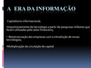 • Capitalismo informacional;
•Impulsionamento da tecnologia a partir de pesquisas militares que
foram utilizadas pelo setor financeiro;
• Reestruturação das empresas com a introdução de novas
tecnologias;
•Multiplicação da circulação de capital
A ERA DA INFORMAÇÃO
 