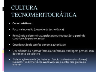CULTURA
TECNOMERITOCRÁTICA
 Características:
 Foco na inovação (descoberta tecnológica)
 Relevância é determinada pelos pares (reputação) a partir da
contribuição para o campo
 Coordenação de tarefas por uma autoridade
 Obediências às normas formais e informais: vantagem pessoal sem
detrimento do coletivo
 Colaboração em rede (inclusive em função da abertura do software)
Exemplo:Tim Berners LeeaWorldWideWeb, a inter face gráfica da
internet
 