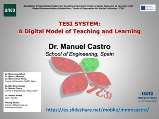 Adaptative Personalised System for Creating Expression Tools in Social Inclusion of Learners with
Verbal Communication Disabilities : Tools of Expression for Social Inclusion - TESI
TESI SYSTEM:
A Digital Model of Teaching and Learning
Dr. Manuel Castro
School of Engineering, Spain
Dr. Maria Jose Albert,
Dr. María J. Mudarra,
Dr. María García-Pérez,
Faculty of Education, UNED, Spain
Dr. Elio Sancristobal,
Dr. Manuel Castro,
School of Engineering, UNED, Spain
Dr. Nevena Mileva,
ECIT, Plovdiv;
Nikolay Paulov,
Faculty of Mathematics &
Informatics,Plovdiv
https://es.slideshare.net/mobile/mmmcastro/
 