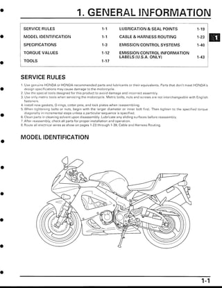 SERVICE RULES 1-1 LUBRICATION & SEAL POINTS 1-19
MODEL IDENTIFICATION 1-1 CABLE & HARNESS ROUTING 1-23
SPECIFICATIONS
	
1-3
	
EMISSION CONTROL SYSTEMS
	
1-40
TORQUE VALUES
	
1-12
	
EMISSION CONTROL INFORMATION
LABELS (U .S.A. ONLY)
	
1-43
TOOLS
	
1-17
SERVICE RULES
1 . Use genuine HONDA or HONDA-recommended parts and lubricants or their equivalents . Parts that don't meet HONDA's
design specifications may cause damage to the motorcycle .
2 . Use the special tools designed for this product to avoid damage and incorrect assembly .
3. Use only metric tools when servicing the motorcycle . Metric bolts, nuts and screws are not interchangeable with English
fasteners .
4. Install new gaskets, O-rings, cotter pins, and lock plates when reassembling .
5. When tightening bolts or nuts, begin with the larger diameter or inner bolt first . Then tighten to the specified torque
diagonally in incremental steps unless a particular sequence is specified .
6. Clean parts in cleaning solvent upon disassembly . Lubricate any sliding surfaces before reassembly .
7 . After reassembly, check all parts for proper installation and operation .
8 . Route all electrical wires as show on pages 1-23 through 1-39, Cable and Harness Routing .
MODEL IDENTIFICATION
4
4
0
0
0
N
___1~0 I .
	
+
OOD
00000
O
• o
7
• O
1
G
O
O C:
/
	
_ QO_
1
I.
1 . GENERAL I FORMATION
 