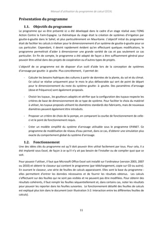 Manuel d’utilisation du programme de calcul CECIIL

Présentation du programme
1.1.

Objectifs du programme

Le programme qui va être présenté ici a été développé dans le cadre d’un stage réalisé avec l’ONG
Action Contre la Faim-Espagne. La thématique du stage était la création de systèmes d’irrigation par
goutte-à-goutte dans le Sahel, et plus particulièrement en Mauritanie. L’objectif initial du programme
était de faciliter les calculs à réaliser pour le dimensionnement d’un système de goutte-à-goutte pour ce
cas particulier. Cependant, il devint rapidement évident qu’en effectuant quelques modifications, le
programme permettrait d’aider à dimensionner une grande variété de cas et pas seulement ce cas
particulier. En fin de compte, le programme a été adapté de façon a être suffisamment général pour
pouvoir être utilisé dans des projets de coopération ou d’autres types de projets.
L’objectif de ce programme est de disposer d’un outil d’aide lors de la conception de systèmes
d’arrosage par goutte- à- goutte. Plus concrètement, il permet de:
-

Calculer les besoins hydriques des cultures à partir de données de la plante, du sol et du climat.
Ce calcul se réalise uniquement pour le mois le plus défavorable qui sert de point de départ
pour le dimensionnement du reste du système goutte- à- goutte. Des paramètres d’arrosage
(dose et fréquence) sont également proposés.

-

Choisir les tuyaux , les goutteurs adaptés et vérifier que la configuration des tuyaux respecte les
critères de base de dimensionnement de ce type de système. Pour faciliter le choix du matériel
à utiliser, les tuyaux proposés utilisent les diamètres standards des fabricants, mais de nouveaux
diamètres peuvent également être introduits.

-

Proposer un critère de choix de la pompe, en comparant la courbe de fonctionnement de celleci et le point de fonctionnement requis.

-

Créer un modèle simplifié du système d’arrosage utilisable sous le programme EPANET. Ce
programme de modélisation de réseau d’eau permet, dans ce cas, d’obtenir une simulation plus
exacte du comportement global du système d’arrosage.

1.2.

Fonctionnement

Une des idées clés du programme est qu’il doit pouvoir être utilisé facilement par tous. Pour cela, il a
été implanté sous Excel, de façon à ce qu’il n’y ait pas besoin de l’installer ou de compiler quoi que ce
soit.
Pour pouvoir l’utiliser, il faut que Microsoft Office Excel soit installé sur l’ordinateur (version 2003, 2007
ou 2010) et obtenir le classeur qui contient le programme (par téléchargement, copie sur CD ou autre).
En ouvrant le classeur, une série de feuilles de calculs apparaissent. Elles sont la base du programme :
elles permettent d’entrer les données nécessaires et de fournir les résultats obtenus. Les calculs
s’effectuent sur des feuilles qui ne sont pas visibles et ne peuvent pas être modifiées. Pour obtenir des
résultats cohérents, il faut remplir les feuilles séquentiellement et, dans certains cas, noter les résultats
pour pouvoir les reporter dans les feuilles suivantes. Le fonctionnement détaillé des feuilles de calculs
est expliqué plus loin dans le document (voir Illustration 3-2: Interaction entre les différentes feuilles de
calculs).

11

 