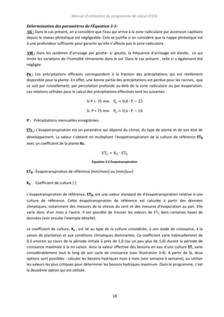 Manuel d’utilisation du programme de calcul CECIIL
Détermination des paramètres de l’Équation 3-1:
ΔG : Dans le cas présent, on a considéré que l’eau qui arrive à la zone radiculaire par ascension capillaire
depuis le niveau phréatique est négligeable. Cela se justifie si on considère que la nappe phréatique est
à une profondeur suffisante pour garantir qu’elle n’affecte pas la zone radiculaire.
ΔW : Dans les systèmes d’arrosage par goutte- à- goutte, la fréquence d’arrosage est élevée, ce qui
limite les variations de l’humidité rémanente dans le sol. Dans le cas présent , celle ci a également été
négligée.
Pe : Les précipitations efficaces correspondent à la fraction des précipitations qui est réellement
disponible pour la plante. En effet, une bonne partie des précipitations est perdue pour les racines, que
ce soit par ruissellement, par percolation profonde au-delà de la zone radiculaire ou par évaporation.
Les relations utilisées pour le calcul des précipitations effectives sont les suivantes :
Si P > 75 mm
Si P < 75 mm
P : Précipitations mensuelles enregistrées.
ETc : L’évapotranspiration est un paramètre qui dépend du climat, du type de plante et de son état de
développement. La valeur s’obtient en multipliant l’évapotranspiration de la culture de référence ET0
avec un coefficient de la plante Kc.

Équation 3-2 Évapotranspiration

ET0 : Évapotranspiration de référence [mm/mois] ou [mm/jour]
Kc : Coefficient de culture [-]
L’évapotranspiration de référence, ET0, est une valeur standard de d'évapotranspiration relative à une
culture de référence. Cette évapotranspiration de référence est calculée à partir des données
climatiques, notamment des mesures de la vitesse du vent et des mesures d'évaporation au pan. Elle
varie donc d'un mois à l'autre. Il est possible de trouver les valeurs de ET0 dans certaines bases de
données (voir ensuite l’exemple détaillé).
Le coefficient de culture, Kc , est lié au type de la culture considérée, à son stade de croissance, à la
saison de plantation et aux conditions climatiques dominantes. Ce coefficient varie habituellement de
0,3 environ au cours de la période initiale à près de 1,0 (ou un peu plus de 1,0) durant la période de
croissance maximale à la mi-saison. Ainsi la valeur effective des besoins en eau d'une culture ETc varie
considérablement tout le long de son cycle de croissance (voir Illustration 3-4). A partir de là, deux
options sont possibles : calculer les besoins hydriques mois à mois (voir semaine à semaine), ou utiliser
les valeurs les plus critiques pour déterminer les besoins hydriques maximum. Dans le programme, c’est
la deuxième option qui est utilisée.

18

 